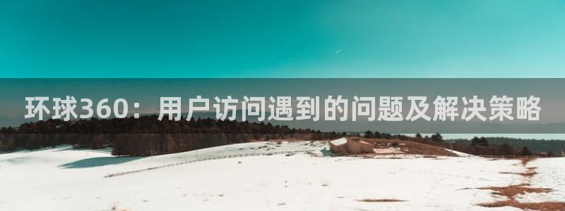 500彩票网凯捷平台注册链接：环球360：用户访问遇到的问题及解决策略