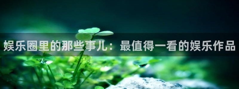 500彩票网凯捷平台注册链接：娱乐圈里的那些事儿：最值得一看的娱乐作品